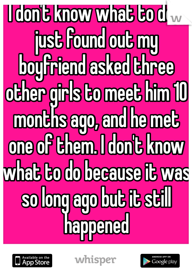 I don't know what to do, I just found out my boyfriend asked three other girls to meet him 10 months ago, and he met one of them. I don't know what to do because it was so long ago but it still happened