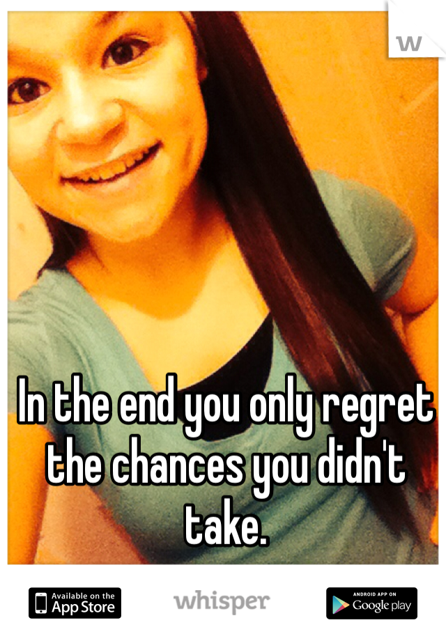 In the end you only regret the chances you didn't take.
