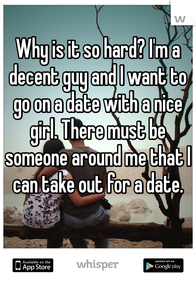 Why is it so hard? I'm a decent guy and I want to go on a date with a nice girl. There must be someone around me that I can take out for a date.