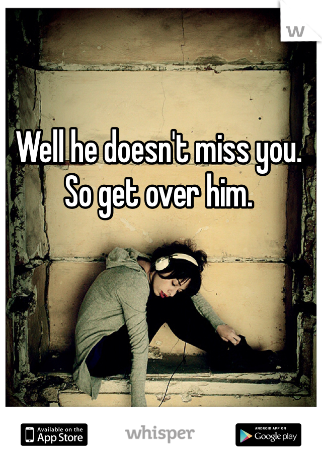 Well he doesn't miss you. So get over him.