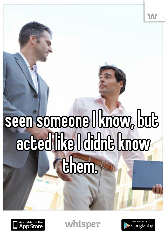 seen someone I know, but acted like I didnt know them.  