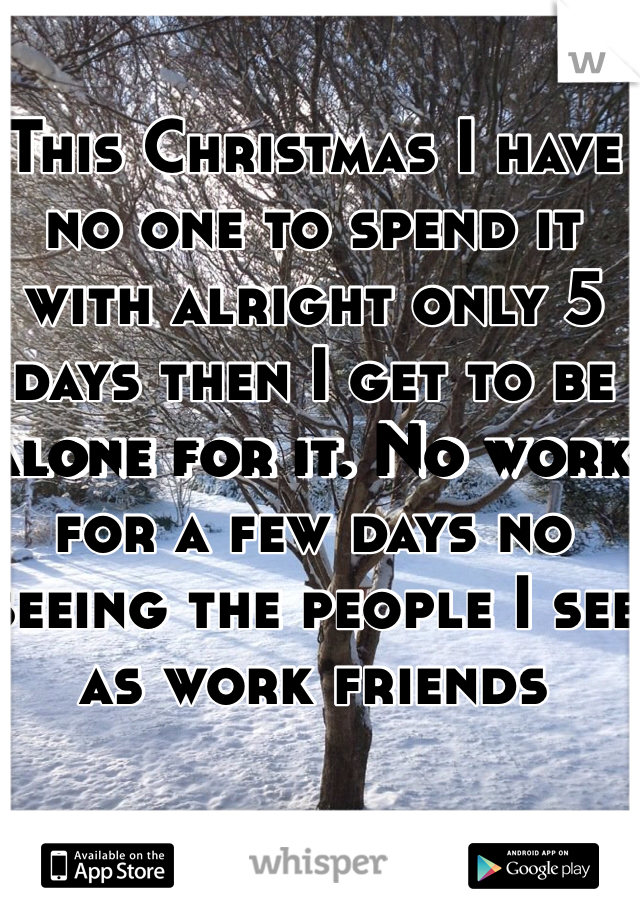 This Christmas I have no one to spend it with alright only 5 days then I get to be alone for it. No work for a few days no seeing the people I see as work friends