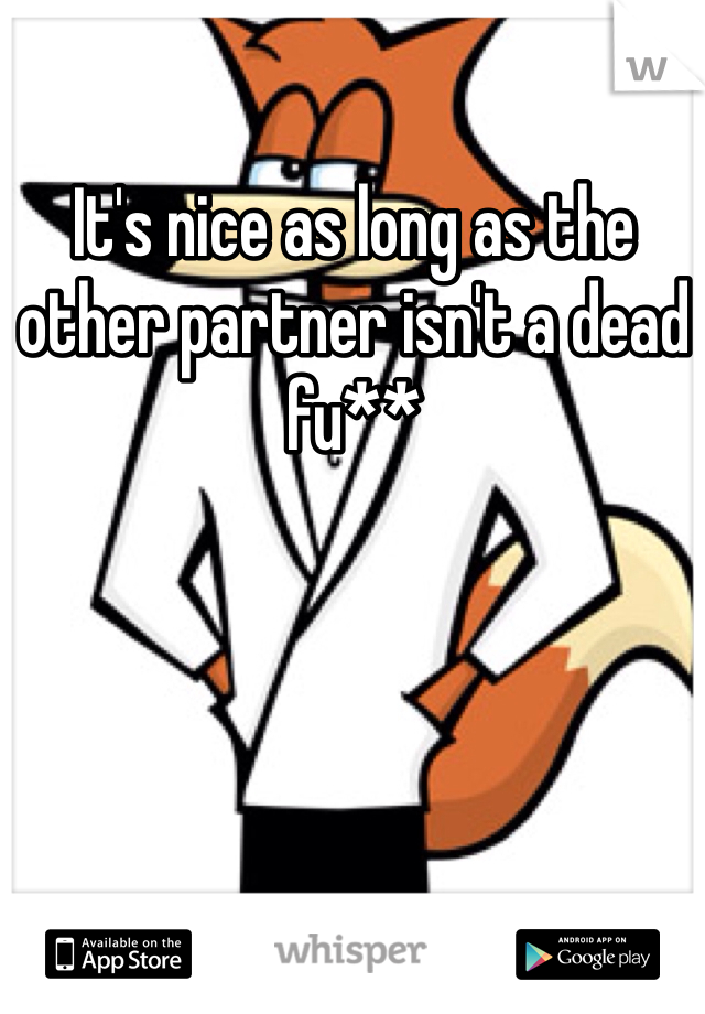 It's nice as long as the other partner isn't a dead fu**