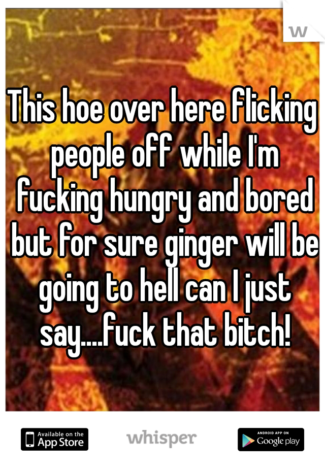 This hoe over here flicking people off while I'm fucking hungry and bored but for sure ginger will be going to hell can I just say....fuck that bitch!