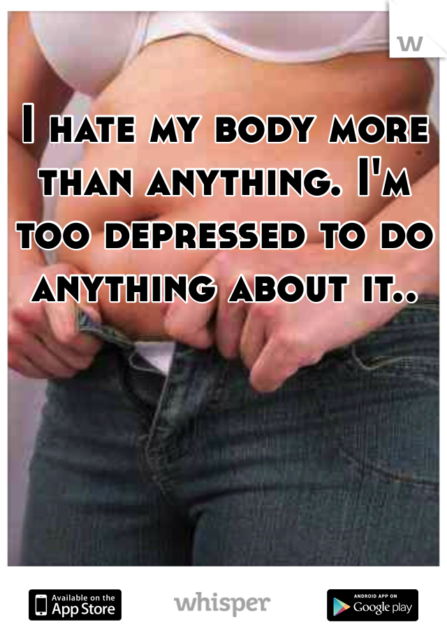 I hate my body more than anything. I'm too depressed to do anything about it.. 