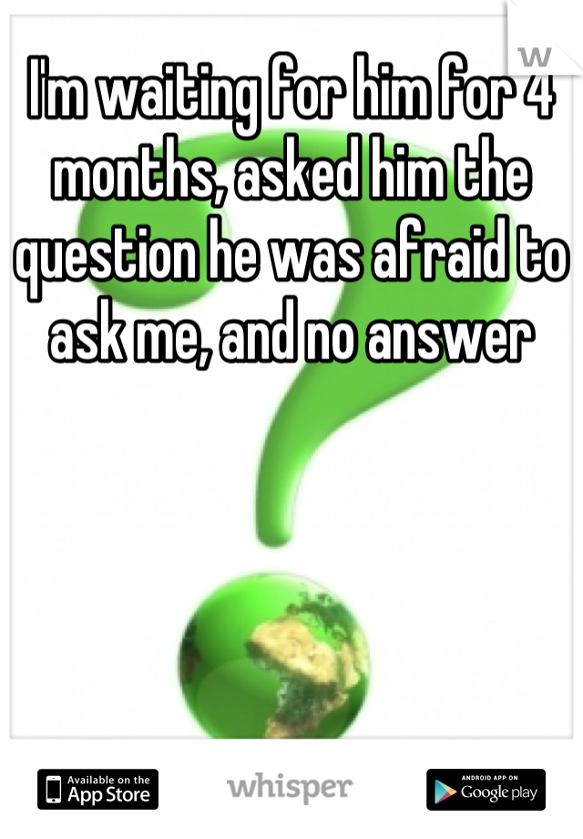 I'm waiting for him for 4 months, asked him the question he was afraid to ask me, and no answer