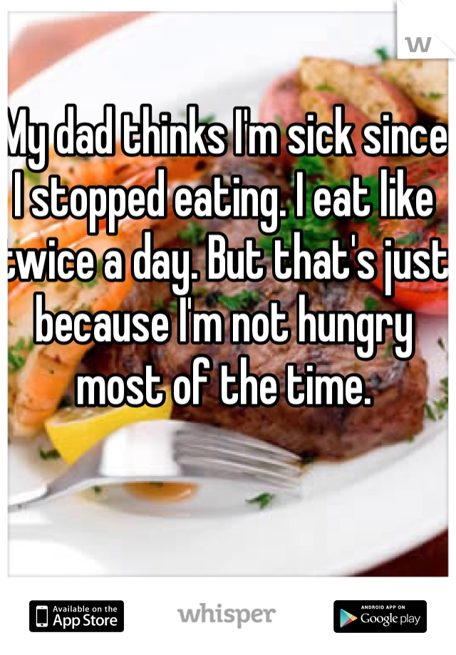 My dad thinks I'm sick since I stopped eating. I eat like twice a day. But that's just because I'm not hungry most of the time. 