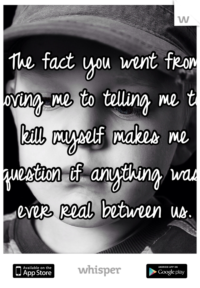 The fact you went from loving me to telling me to kill myself makes me question if anything was ever real between us. 