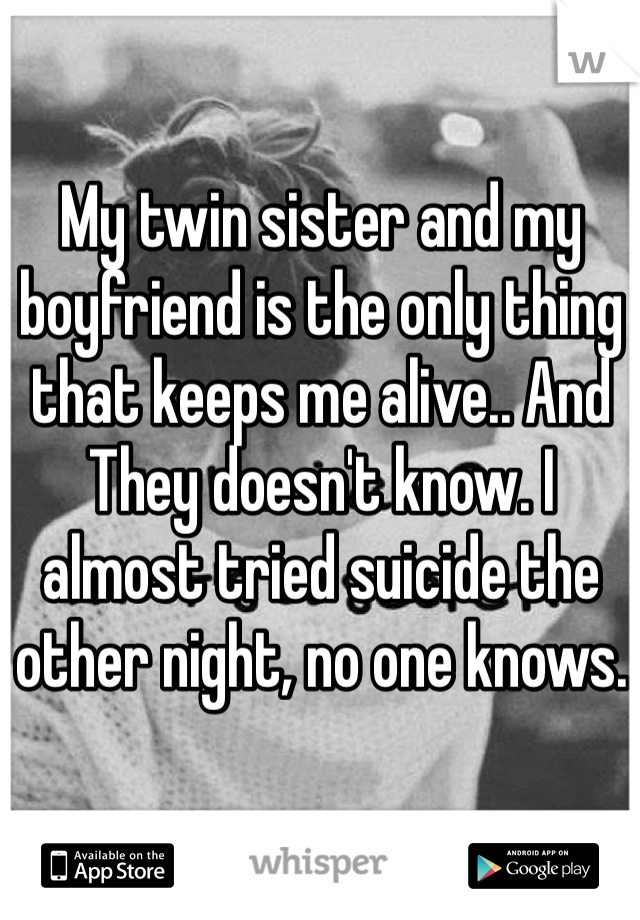 My twin sister and my boyfriend is the only thing that keeps me alive.. And They doesn't know. I almost tried suicide the other night, no one knows.
