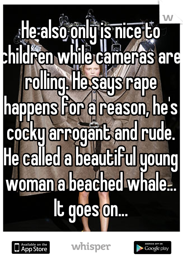 He also only is nice to children while cameras are rolling. He says rape happens for a reason, he's cocky arrogant and rude.  He called a beautiful young woman a beached whale...
It goes on...