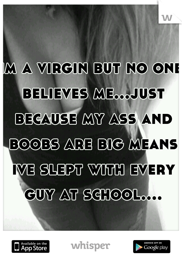 im a virgin but no one believes me...just because my ass and boobs are big means ive slept with every guy at school....