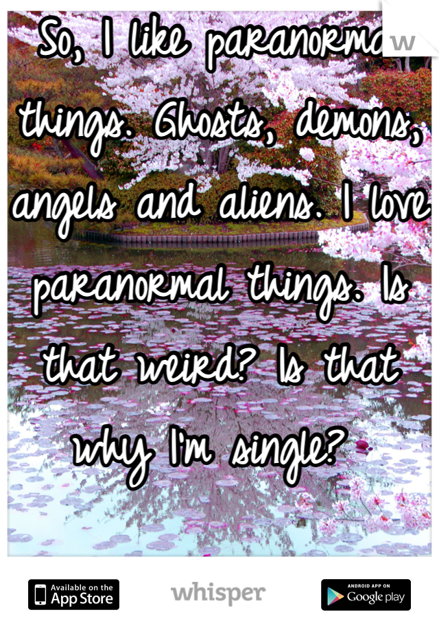 So, I like paranormal things. Ghosts, demons, angels and aliens. I love paranormal things. Is that weird? Is that why I'm single? 