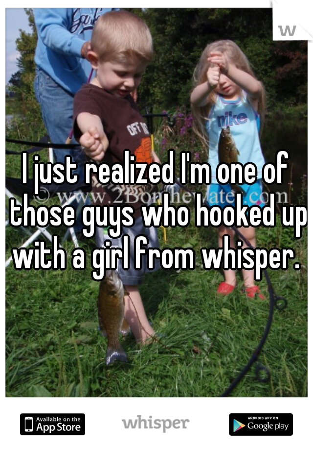 I just realized I'm one of those guys who hooked up with a girl from whisper. 