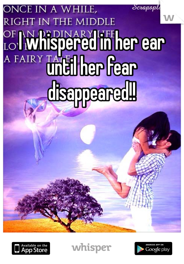 I whispered in her ear until her fear disappeared!! 
