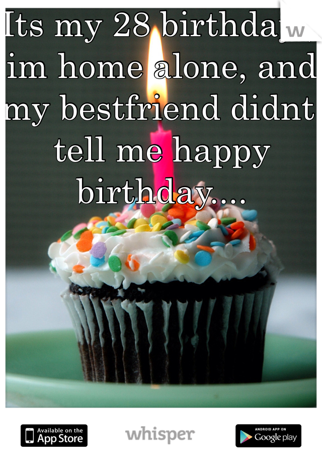 Its my 28 birthday , im home alone, and my bestfriend didnt tell me happy birthday....