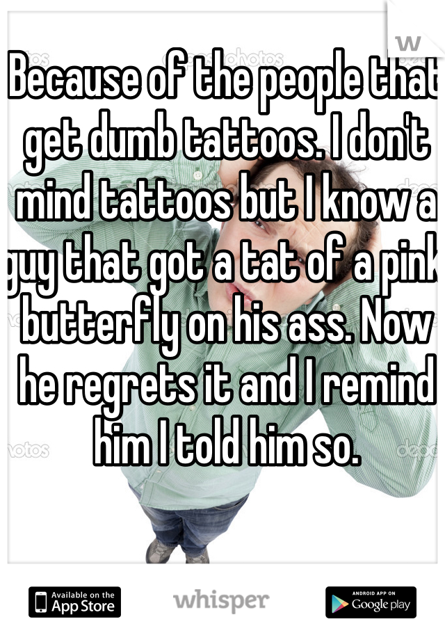 Because of the people that get dumb tattoos. I don't mind tattoos but I know a guy that got a tat of a pink butterfly on his ass. Now he regrets it and I remind him I told him so.