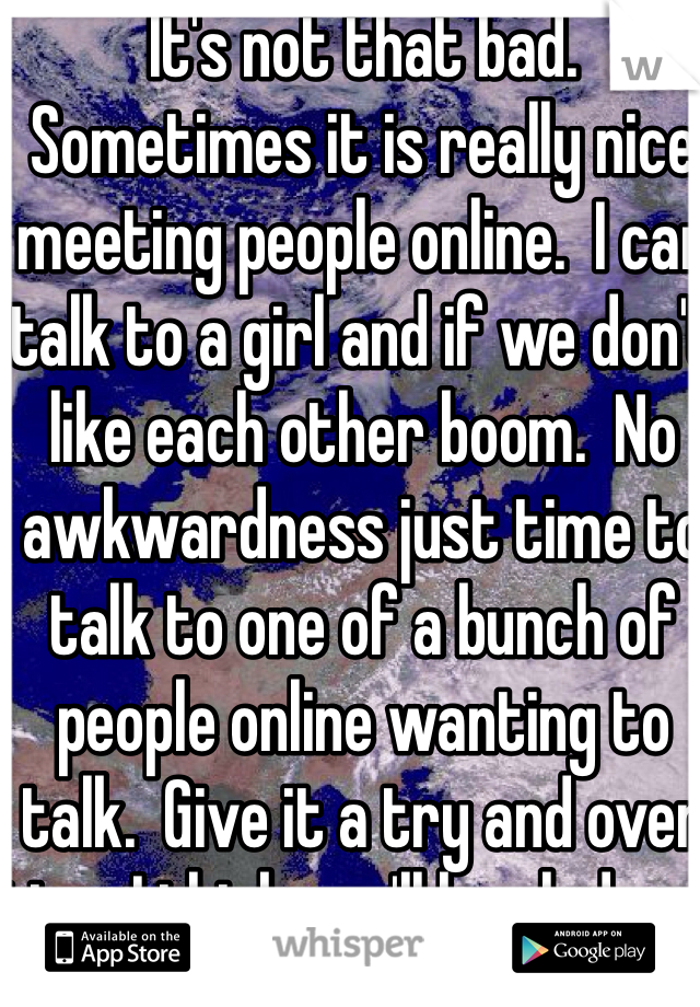 It's not that bad.  Sometimes it is really nice meeting people online.  I can talk to a girl and if we don't like each other boom.  No awkwardness just time to talk to one of a bunch of people online wanting to talk.  Give it a try and over time I think you'll be glad you did!