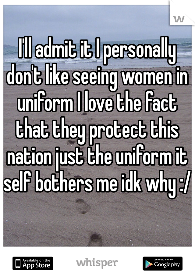 I'll admit it I personally don't like seeing women in uniform I love the fact that they protect this nation just the uniform it self bothers me idk why :/