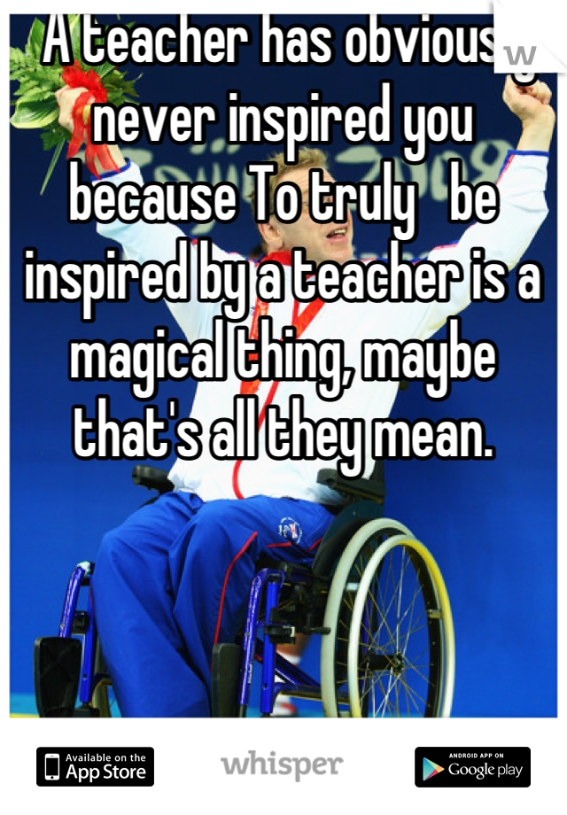  A teacher has obviously never inspired you because To truly   be inspired by a teacher is a magical thing, maybe that's all they mean.