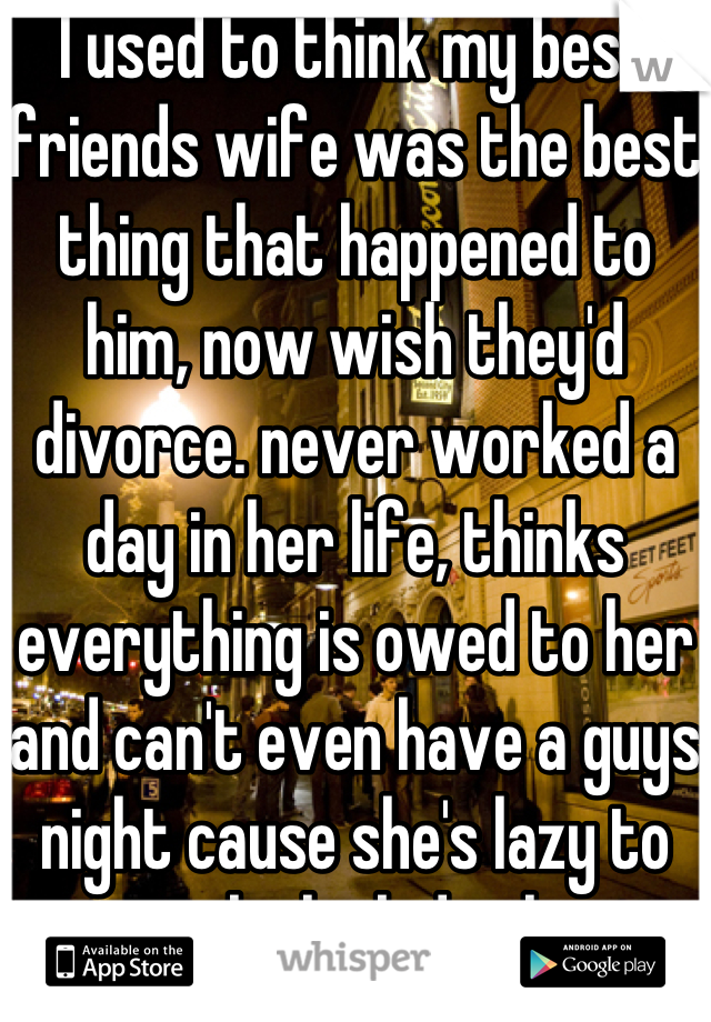 I used to think my best friends wife was the best thing that happened to him, now wish they'd divorce. never worked a day in her life, thinks everything is owed to her and can't even have a guys night cause she's lazy to watch the kids alone