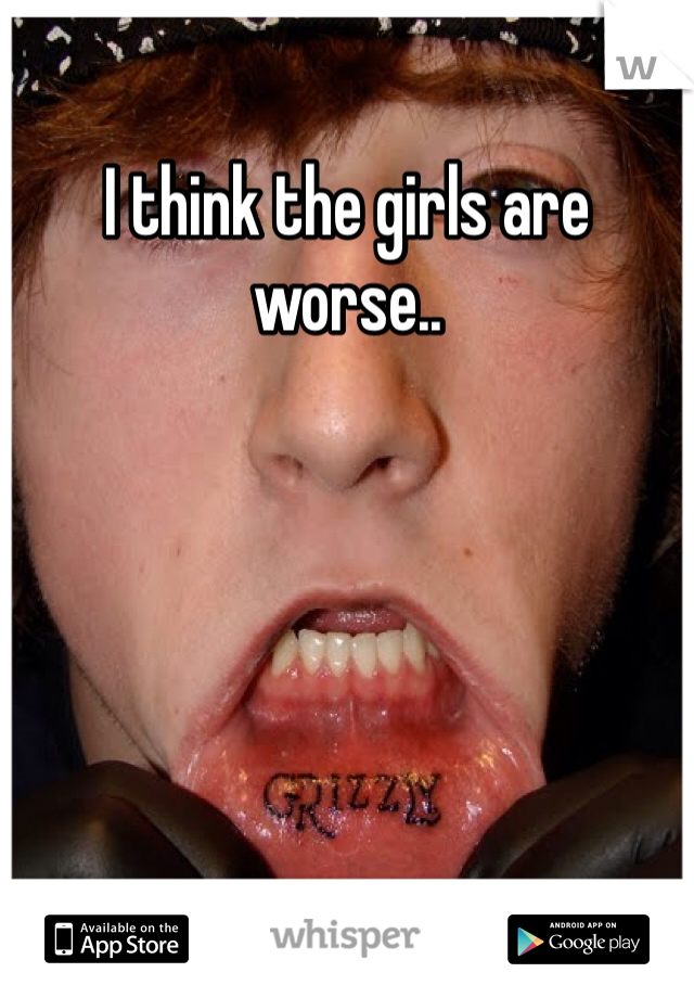 I think the girls are worse..