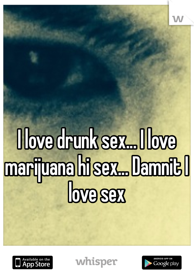 I love drunk sex... I love marijuana hi sex... Damnit I love sex 