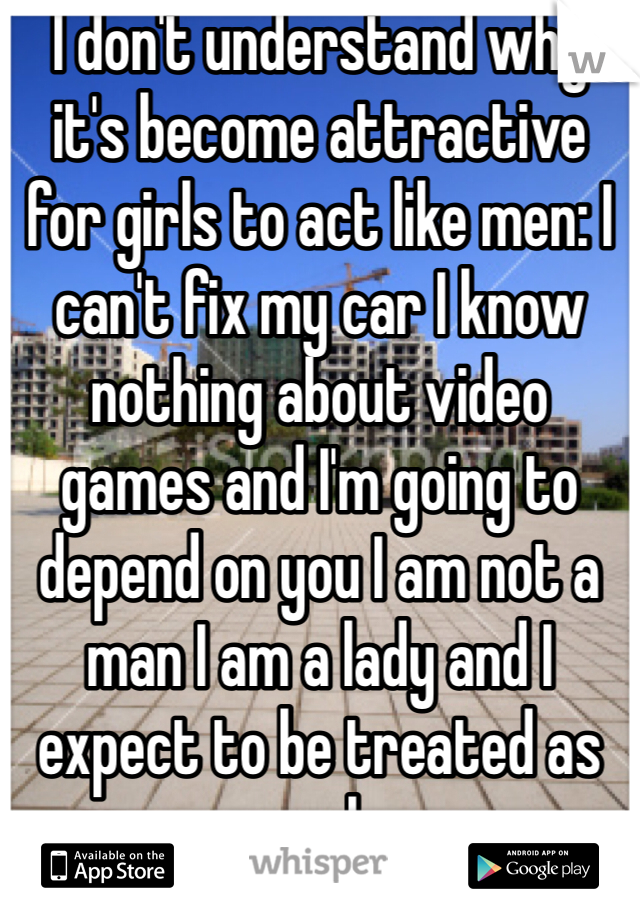I don't understand why it's become attractive for girls to act like men: I can't fix my car I know nothing about video games and I'm going to depend on you I am not a man I am a lady and I expect to be treated as such