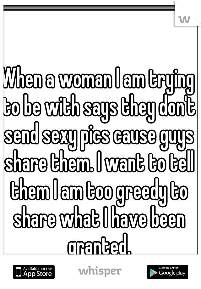When a woman I am trying to be with says they don't send sexy pics cause guys share them. I want to tell them I am too greedy to share what I have been granted.