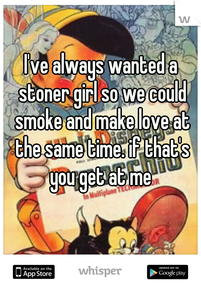 I've always wanted a stoner girl so we could smoke and make love at the same time. if that's you get at me 