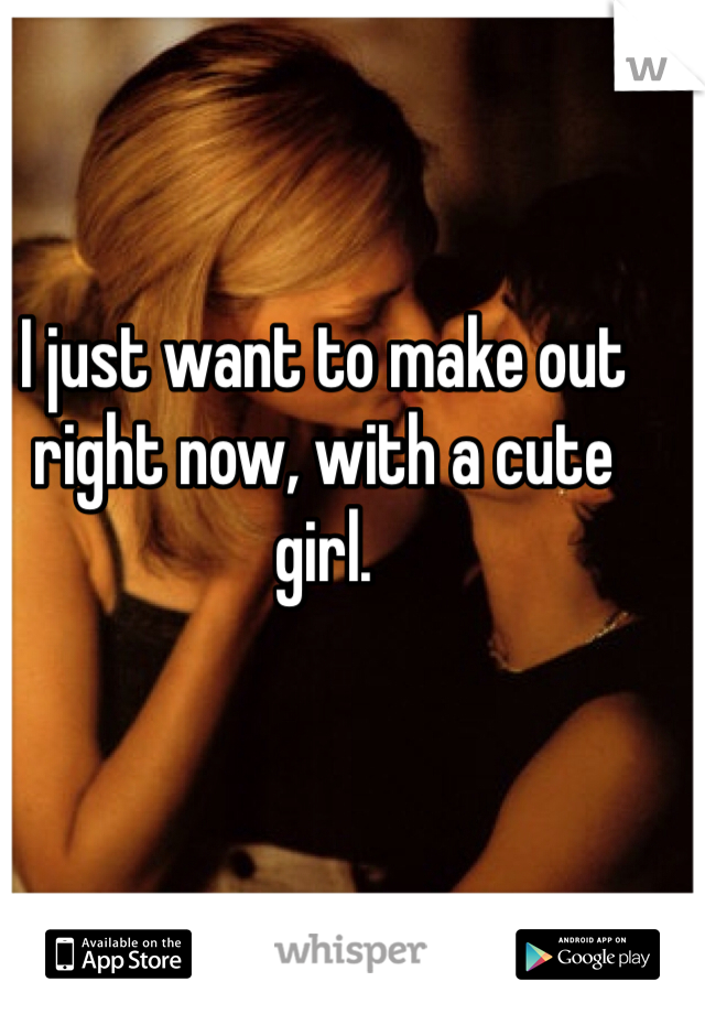 I just want to make out right now, with a cute girl.