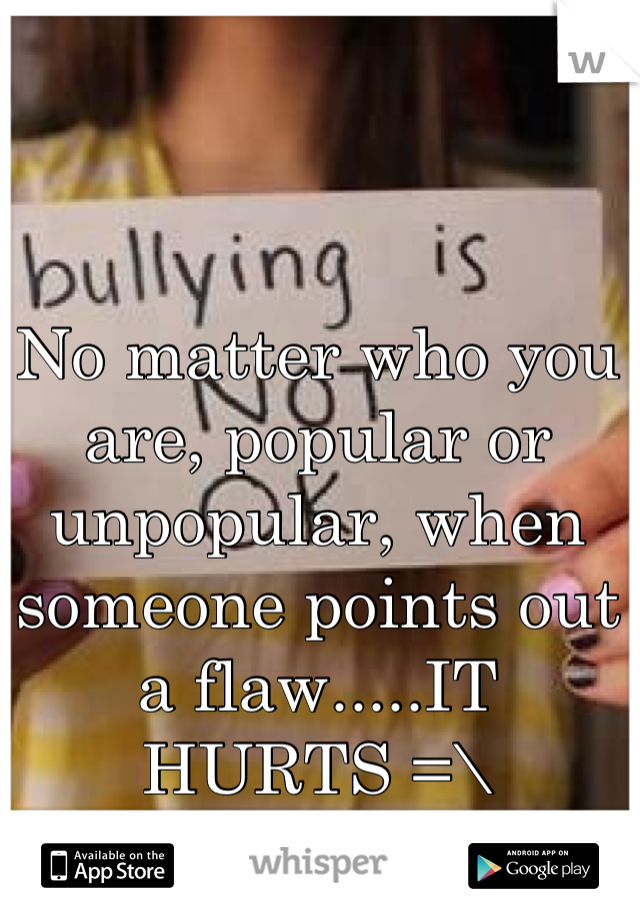 No matter who you are, popular or unpopular, when someone points out a flaw.....IT HURTS =\