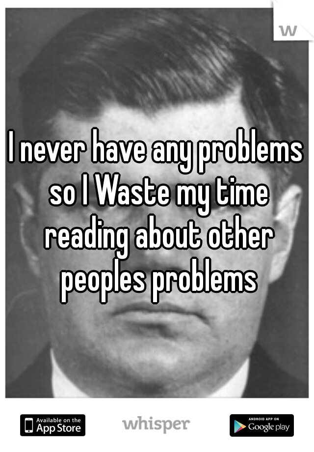 I never have any problems so I Waste my time reading about other peoples problems