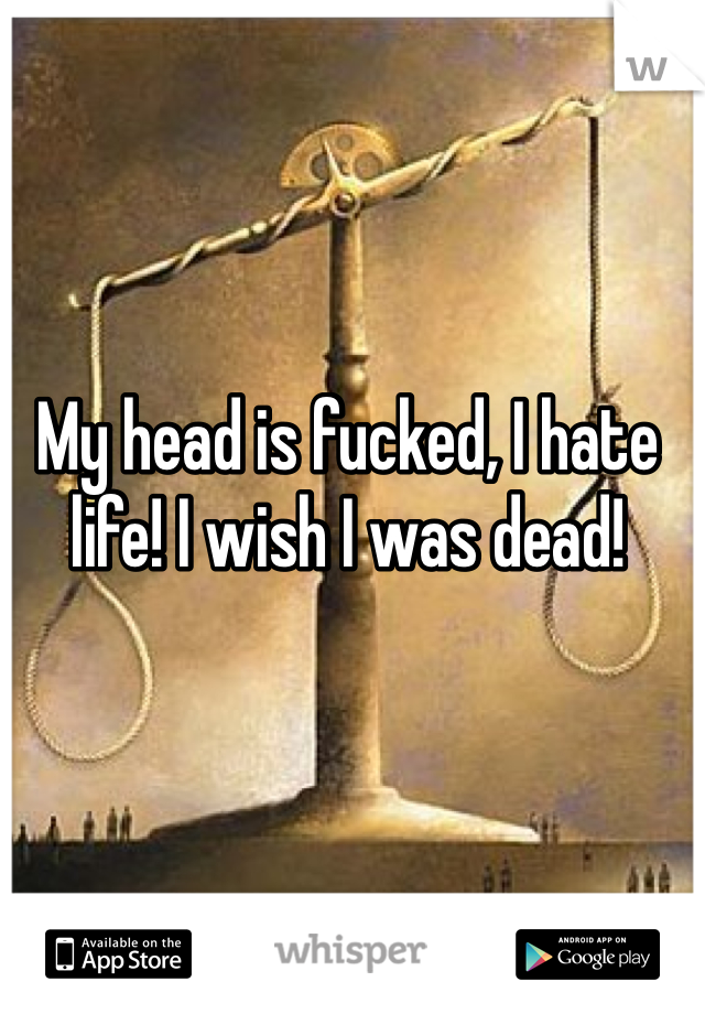 My head is fucked, I hate life! I wish I was dead!