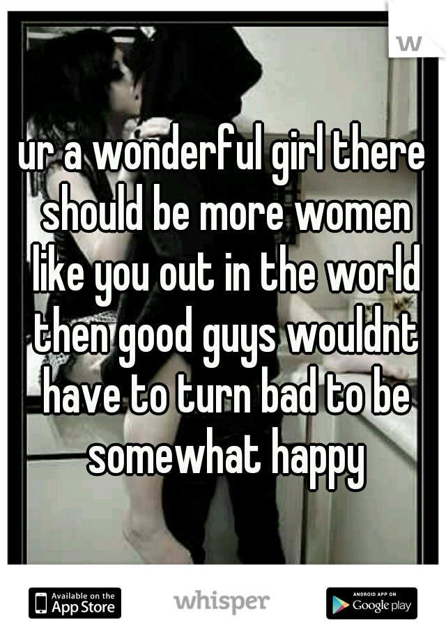 ur a wonderful girl there should be more women like you out in the world then good guys wouldnt have to turn bad to be somewhat happy