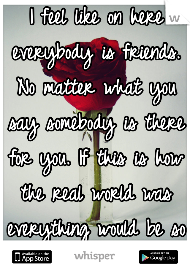 I feel like on here everybody is friends. No matter what you say somebody is there for you. If this is how the real world was everything would be so much better. 