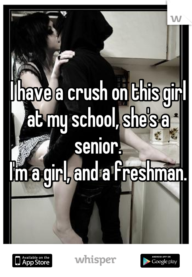 I have a crush on this girl at my school, she's a senior.
I'm a girl, and a freshman.