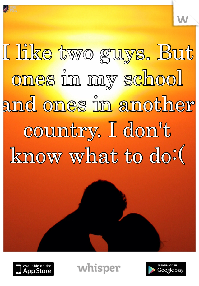 I like two guys. But ones in my school and ones in another country. I don't know what to do:( 
