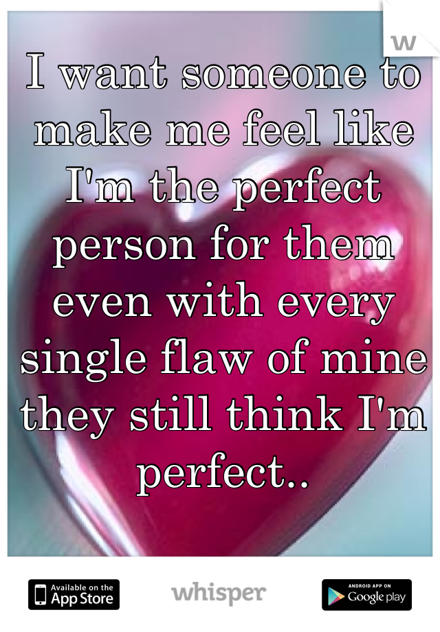 I want someone to make me feel like I'm the perfect person for them even with every single flaw of mine they still think I'm perfect..
