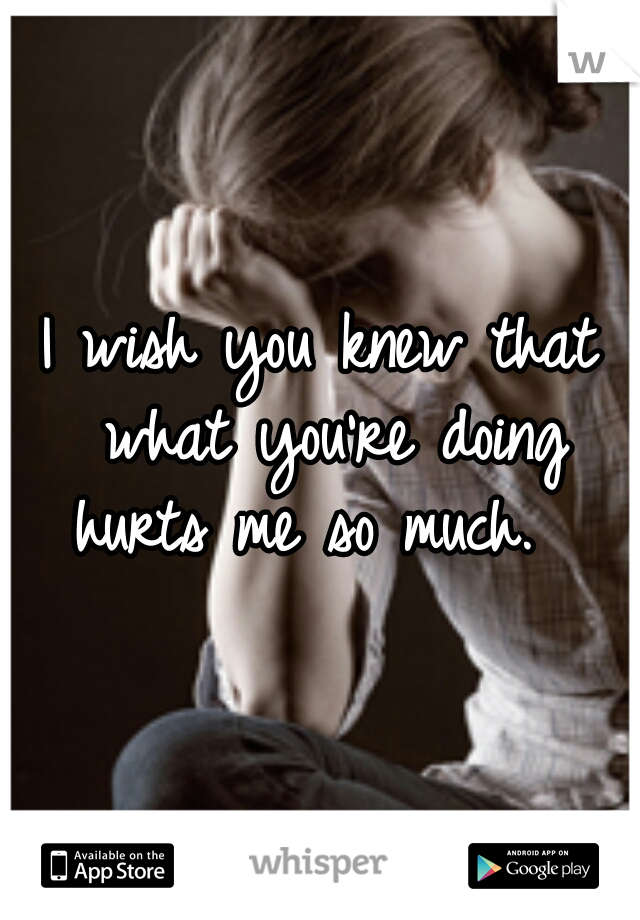 I wish you knew that what you're doing hurts me so much.  