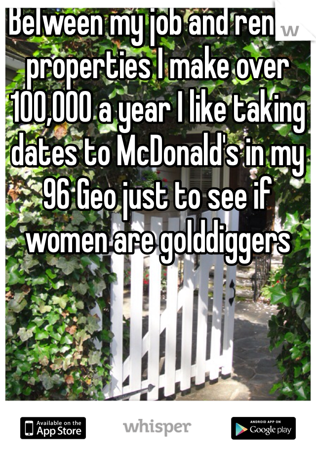 BeTween my job and rental properties I make over 100,000 a year I like taking dates to McDonald's in my 96 Geo just to see if women are golddiggers 
