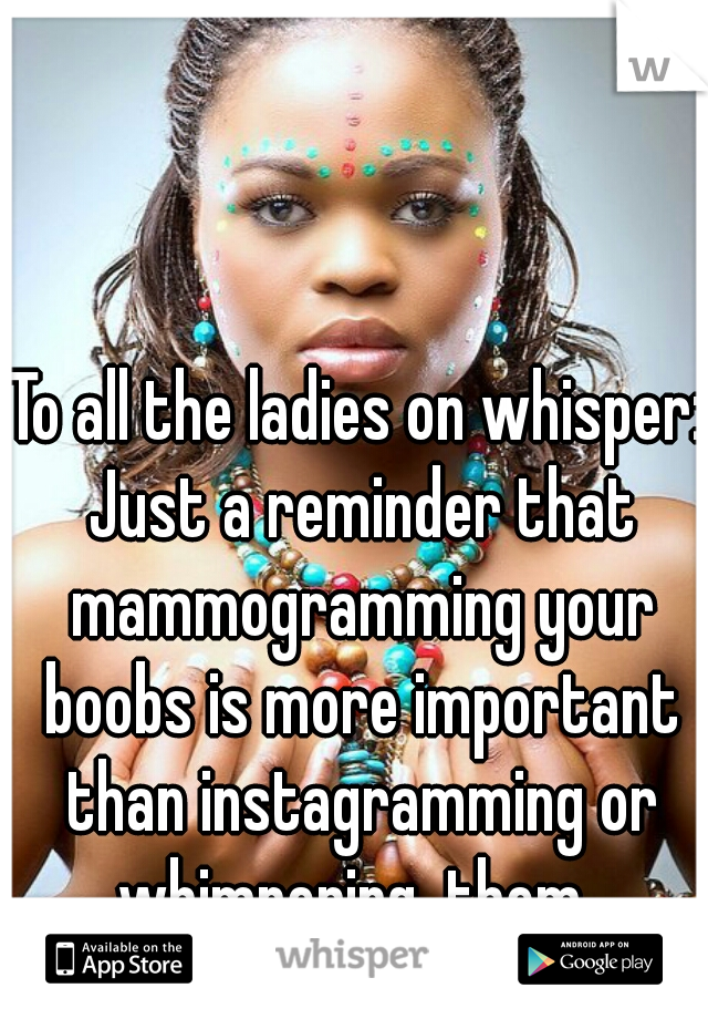 To all the ladies on whisper: Just a reminder that mammogramming your boobs is more important than instagramming or whimpering  them. 