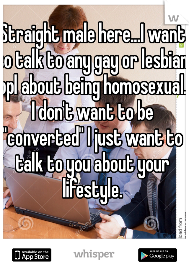 Straight male here...I want to talk to any gay or lesbian ppl about being homosexual. I don't want to be "converted" I just want to talk to you about your lifestyle. 