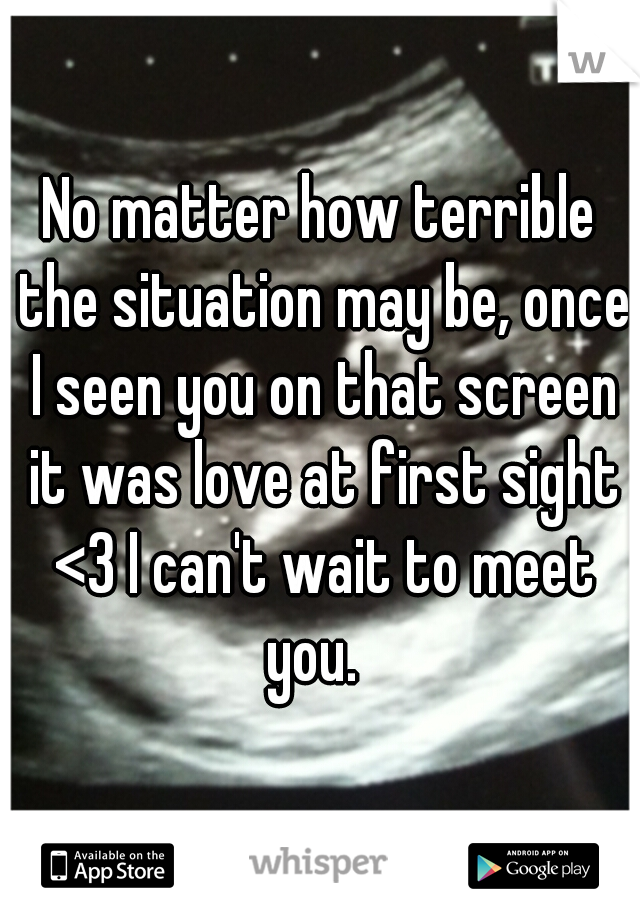 No matter how terrible the situation may be, once I seen you on that screen it was love at first sight <3 I can't wait to meet you.  