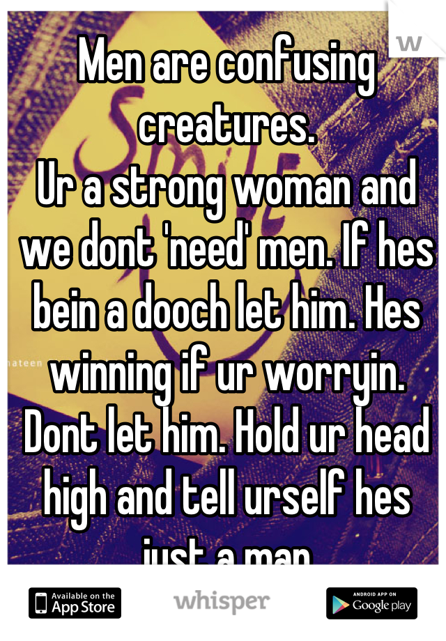 Men are confusing creatures.
Ur a strong woman and we dont 'need' men. If hes bein a dooch let him. Hes winning if ur worryin. 
Dont let him. Hold ur head high and tell urself hes just a man