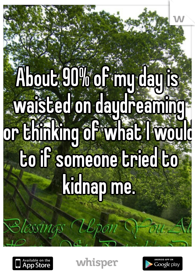 About 90% of my day is waisted on daydreaming or thinking of what I would to if someone tried to kidnap me.