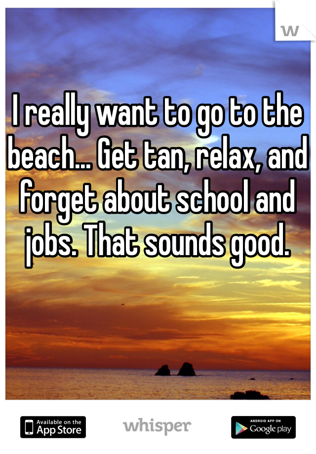 I really want to go to the beach... Get tan, relax, and forget about school and jobs. That sounds good. 
