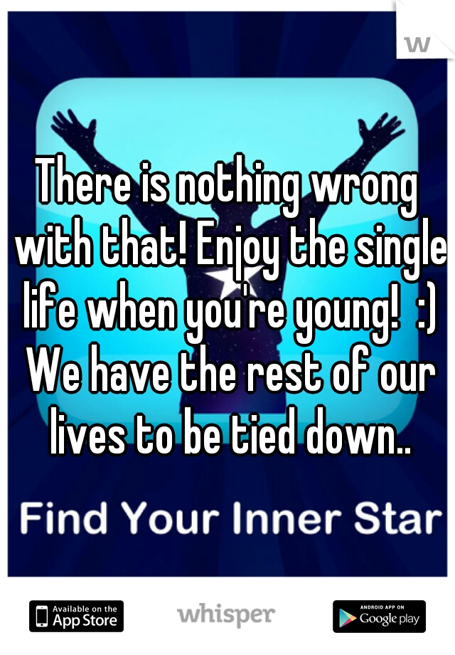 There is nothing wrong with that! Enjoy the single life when you're young!  :) We have the rest of our lives to be tied down..