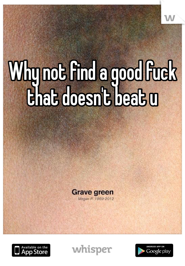 Why not find a good fuck that doesn't beat u