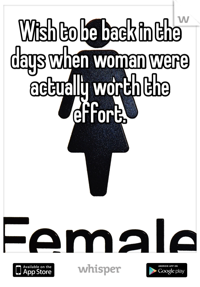 Wish to be back in the days when woman were actually worth the effort. 