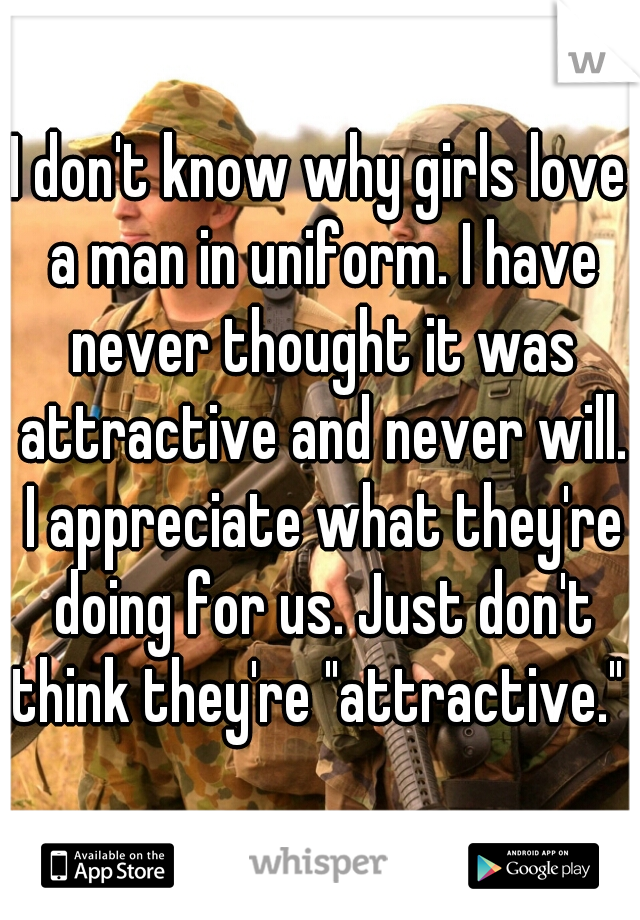 I don't know why girls love a man in uniform. I have never thought it was attractive and never will. I appreciate what they're doing for us. Just don't think they're "attractive." 